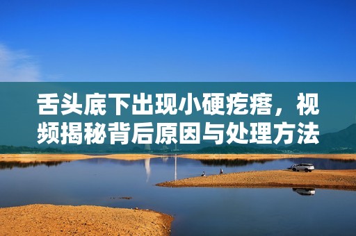 舌头底下出现小硬疙瘩，视频揭秘背后原因与处理方法