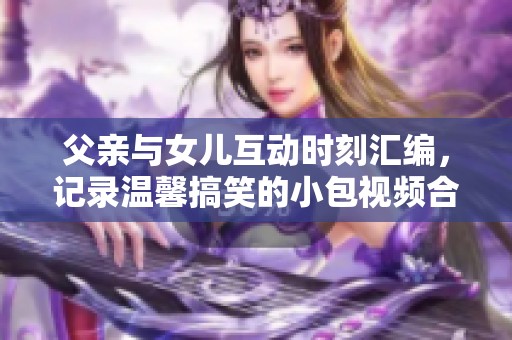父亲与女儿互动时刻汇编，记录温馨搞笑的小包视频合集