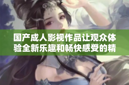国产成人影视作品让观众体验全新乐趣和畅快感受的精彩世界