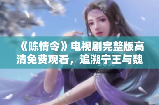 《陈情令》电视剧完整版高清免费观看，追溯宁王与魏无羡的传奇故事