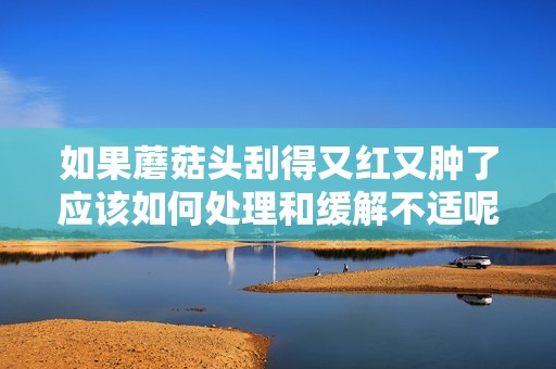如果蘑菇头刮得又红又肿了应该如何处理和缓解不适呢