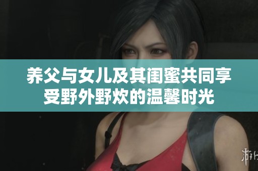 养父与女儿及其闺蜜共同享受野外野炊的温馨时光