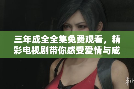 三年成全全集免费观看，精彩电视剧带你感受爱情与成长的旅程
