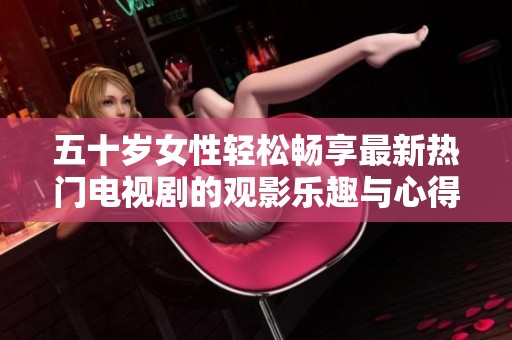 五十岁女性轻松畅享最新热门电视剧的观影乐趣与心得分享