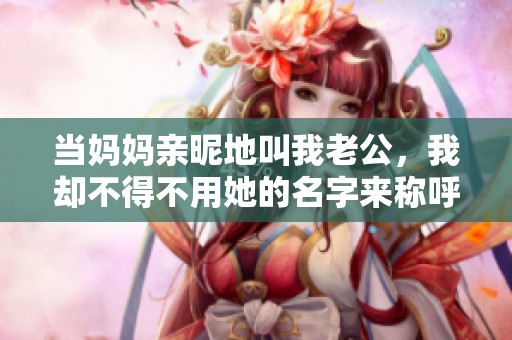 当妈妈亲昵地叫我老公，我却不得不用她的名字来称呼她的趣事