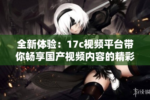 全新体验：17c视频平台带你畅享国产视频内容的精彩与魅力