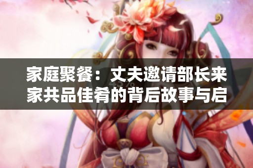 家庭聚餐：丈夫邀请部长来家共品佳肴的背后故事与启示