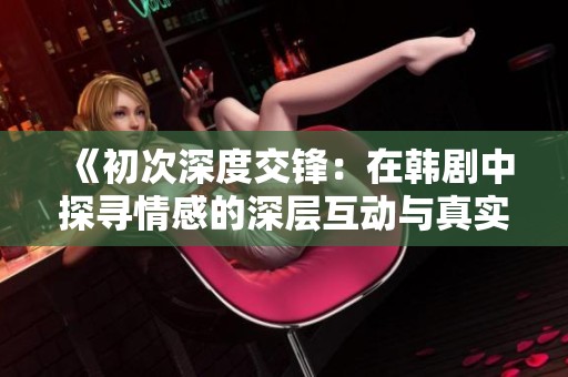 《初次深度交锋：在韩剧中探寻情感的深层互动与真实共鸣》