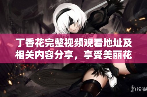 丁香花完整视频观看地址及相关内容分享，享受美丽花卉的视觉盛宴