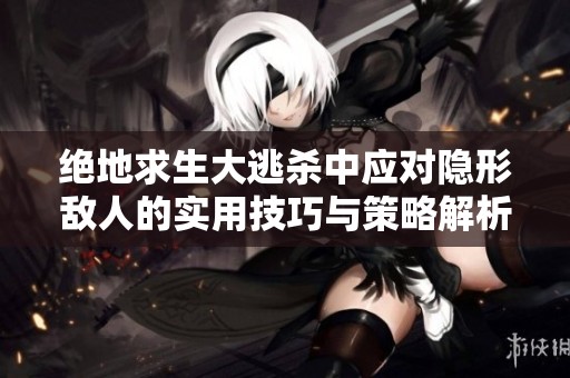 绝地求生大逃杀中应对隐形敌人的实用技巧与策略解析
