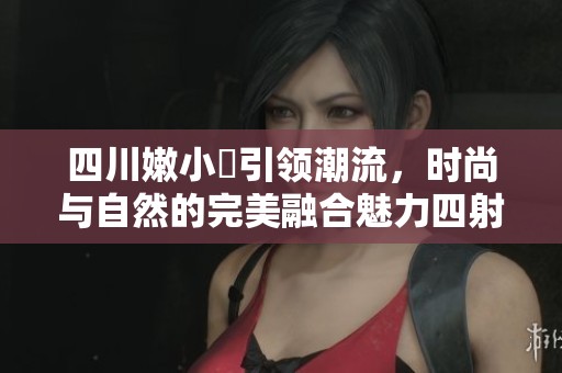 四川嫩小槡引领潮流，时尚与自然的完美融合魅力四射