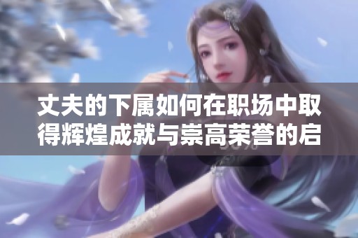 丈夫的下属如何在职场中取得辉煌成就与崇高荣誉的启示