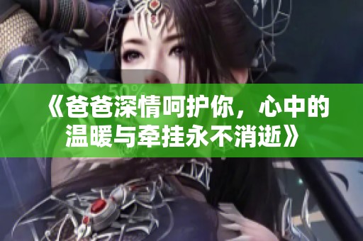 《爸爸深情呵护你，心中的温暖与牵挂永不消逝》