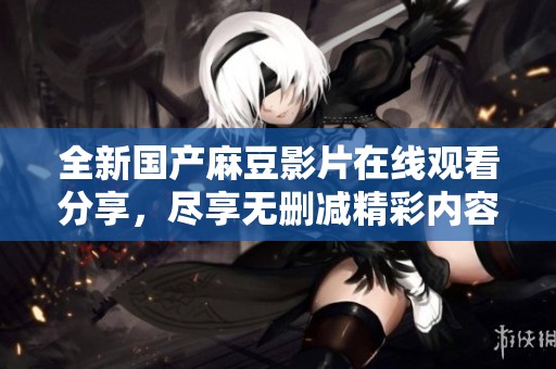 全新国产麻豆影片在线观看分享，尽享无删减精彩内容