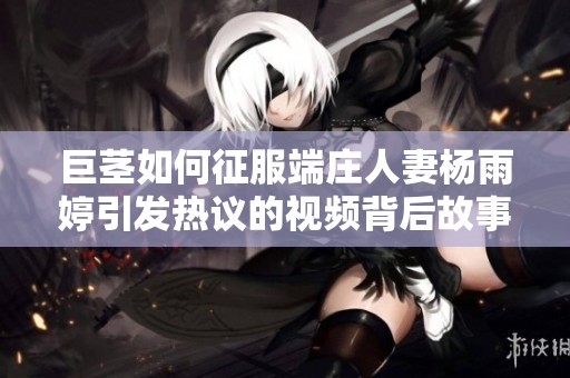 巨茎如何征服端庄人妻杨雨婷引发热议的视频背后故事解析