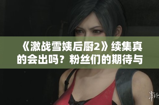 《激战雪姨后厨2》续集真的会出吗？粉丝们的期待与猜测大揭密