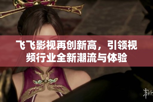 飞飞影视再创新高，引领视频行业全新潮流与体验