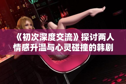 《初次深度交流》探讨两人情感升温与心灵碰撞的韩剧新篇章