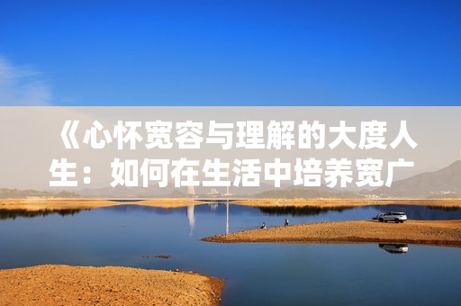 《心怀宽容与理解的大度人生：如何在生活中培养宽广胸怀》