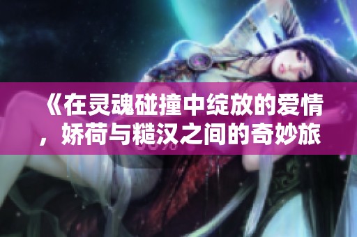 《在灵魂碰撞中绽放的爱情，娇荷与糙汉之间的奇妙旅程》