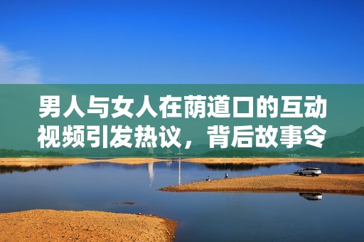 男人与女人在荫道口的互动视频引发热议，背后故事令人深思