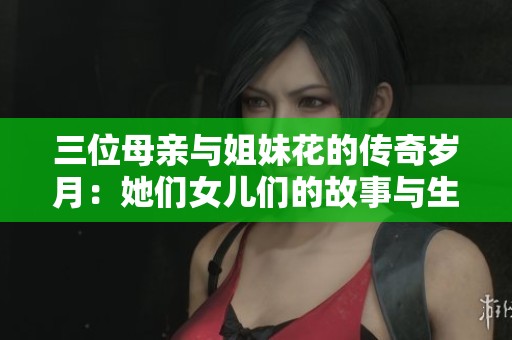 三位母亲与姐妹花的传奇岁月：她们女儿们的故事与生活背景揭秘