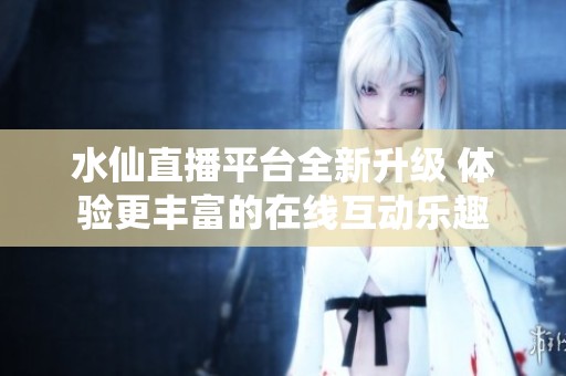 水仙直播平台全新升级 体验更丰富的在线互动乐趣