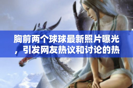 胸前两个球球最新照片曝光，引发网友热议和讨论的热门话题