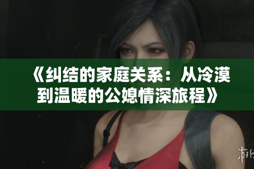 《纠结的家庭关系：从冷漠到温暖的公媳情深旅程》