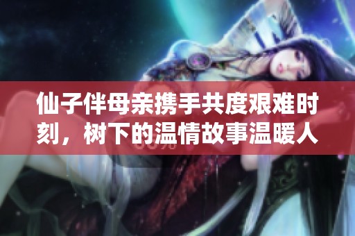 仙子伴母亲携手共度艰难时刻，树下的温情故事温暖人心