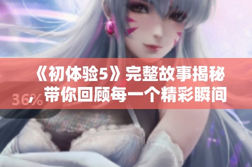 《初体验5》完整故事揭秘，带你回顾每一个精彩瞬间和细节感受