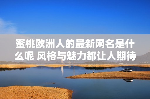 蜜桃欧洲人的最新网名是什么呢 风格与魅力都让人期待不已