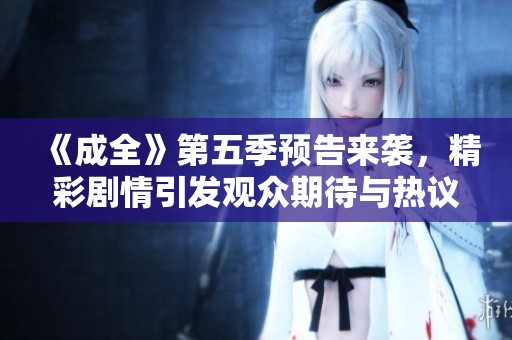 《成全》第五季预告来袭，精彩剧情引发观众期待与热议！