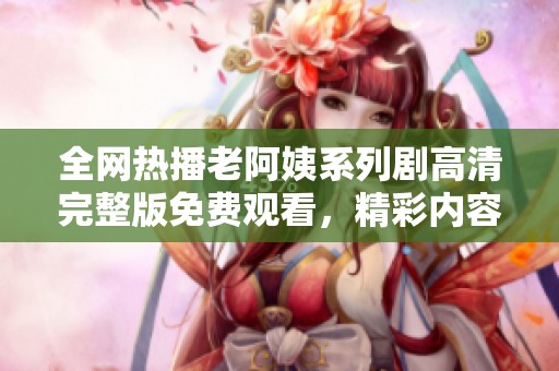 全网热播老阿姨系列剧高清完整版免费观看，精彩内容不容错过
