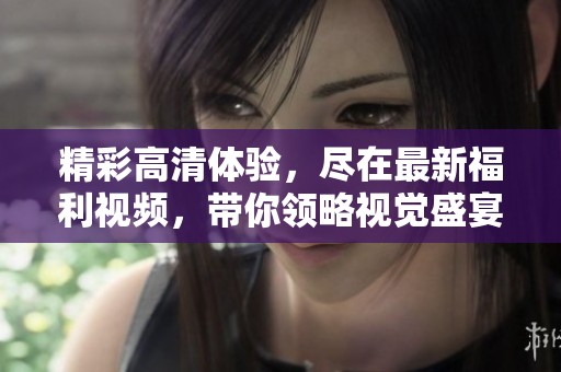 精彩高清体验，尽在最新福利视频，带你领略视觉盛宴