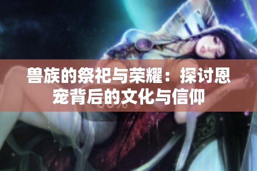 兽族的祭祀与荣耀：探讨恩宠背后的文化与信仰