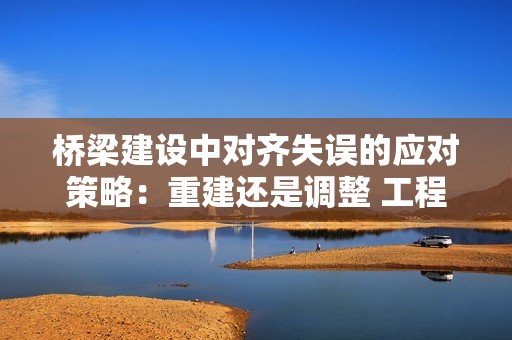 桥梁建设中对齐失误的应对策略：重建还是调整 工程师教你智慧解决方案！