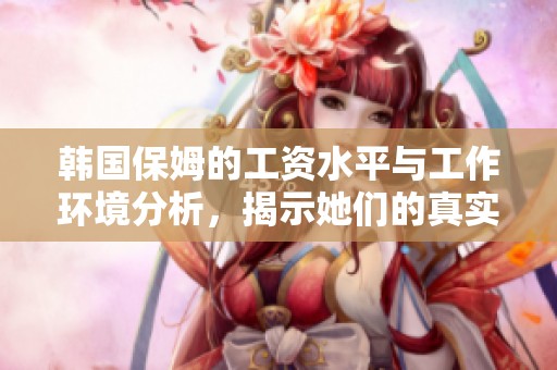 韩国保姆的工资水平与工作环境分析，揭示她们的真实待遇现状