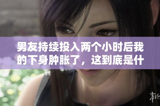 男友持续投入两个小时后我的下身肿胀了，这到底是什么情况