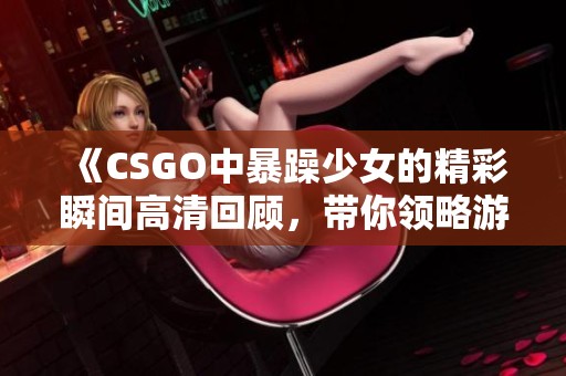 《CSGO中暴躁少女的精彩瞬间高清回顾，带你领略游戏中的热血竞技》