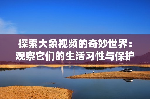 探索大象视频的奇妙世界：观察它们的生活习性与保护现状