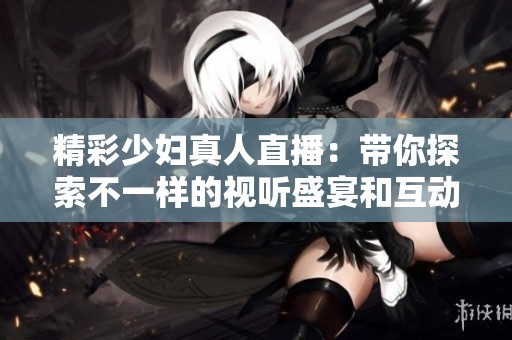 精彩少妇真人直播：带你探索不一样的视听盛宴和互动体验