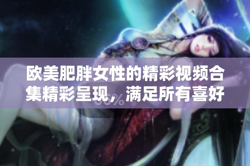 欧美肥胖女性的精彩视频合集精彩呈现，满足所有喜好与需求