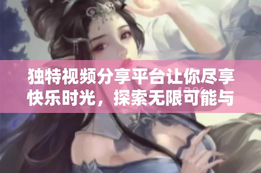 独特视频分享平台让你尽享快乐时光，探索无限可能与新鲜内容