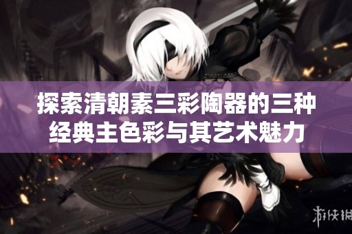 探索清朝素三彩陶器的三种经典主色彩与其艺术魅力