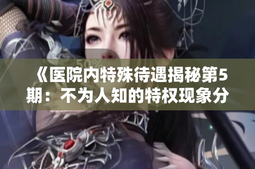 《医院内特殊待遇揭秘第5期：不为人知的特权现象分析》