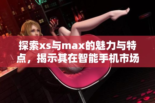 探索xs与max的魅力与特点，揭示其在智能手机市场的独特定位