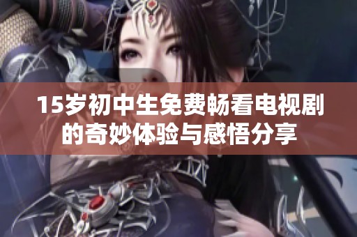 15岁初中生免费畅看电视剧的奇妙体验与感悟分享