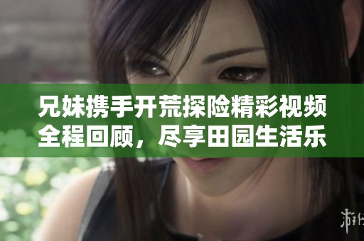 兄妹携手开荒探险精彩视频全程回顾，尽享田园生活乐趣