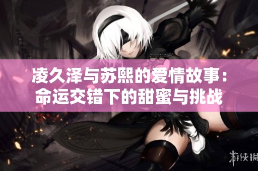 凌久泽与苏熙的爱情故事：命运交错下的甜蜜与挑战